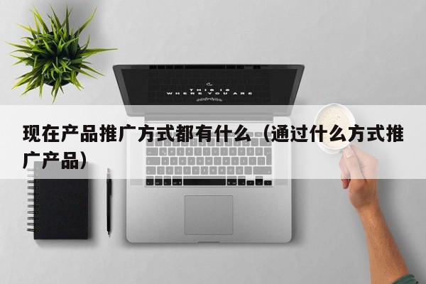 現在產品推廣方式都有什么(通過什么方式推廣產品)